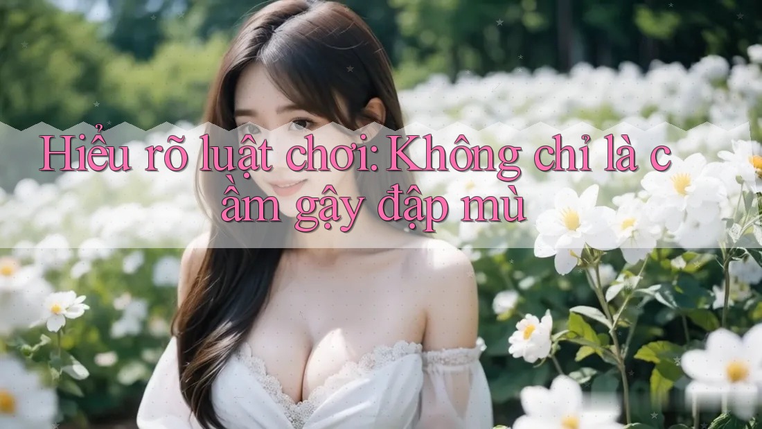 Hiểu rõ luật chơi: Không chỉ là cầm gậy đập mù