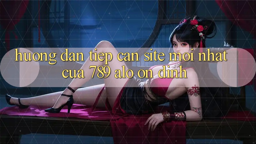 Hướng dẫn Tiếp Cận Site Mới Nhất Của 789 alo Ổn định