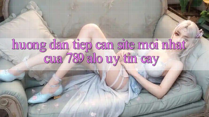 Hướng Dẫn Tiếp Cận Site Mới nhất Của 789 alo Uy tín cậy