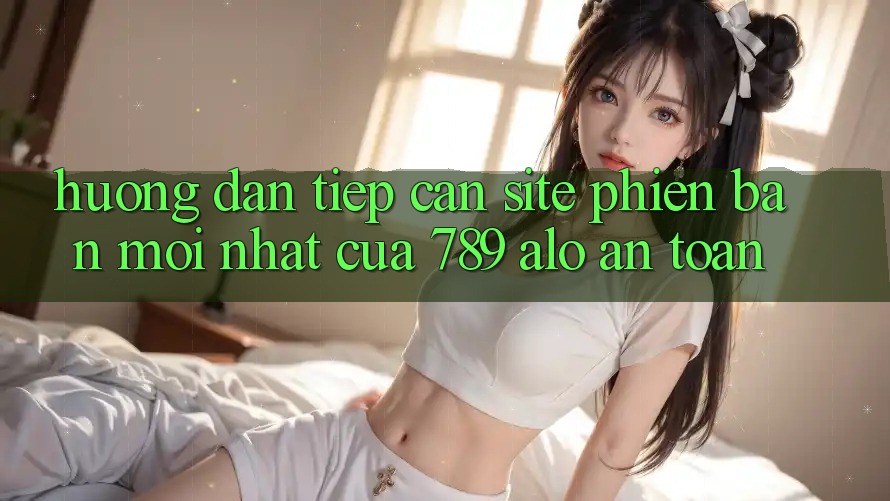 Hướng Dẫn Tiếp Cận Site Phiên bản mới nhất Của 789 alo An Toàn