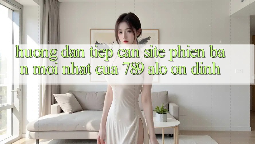 Hướng Dẫn Tiếp Cận Site Phiên bản mới Nhất Của 789 alo Ổn định