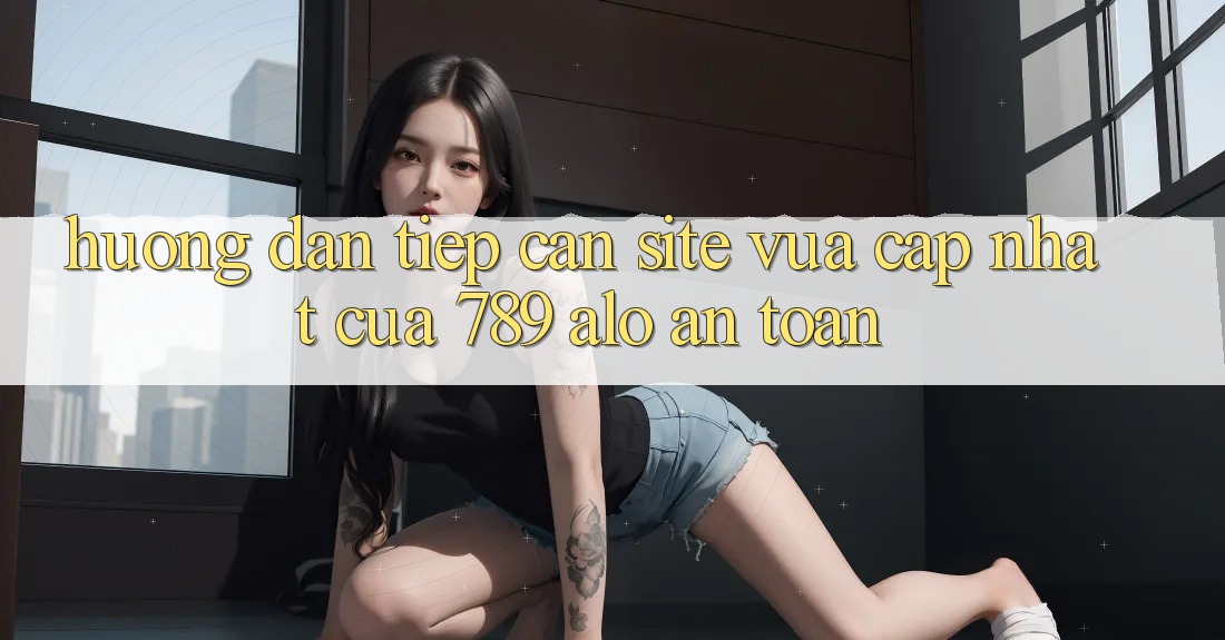 Hướng Dẫn Tiếp Cận Site Vừa cập nhật Của 789 alo An Toàn