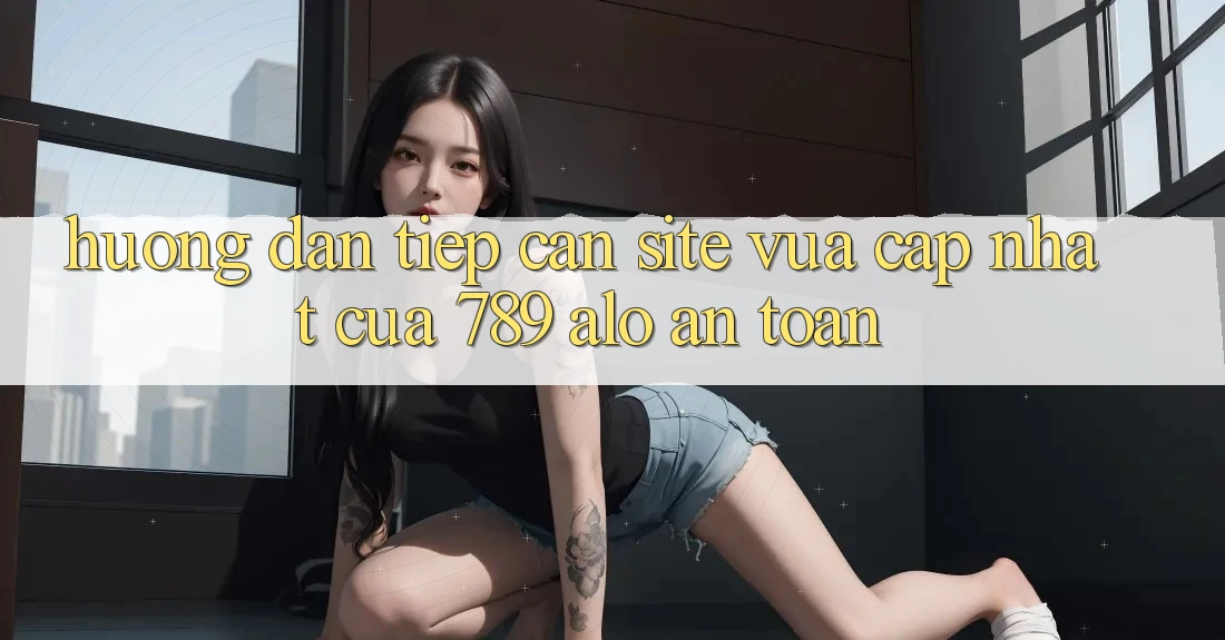Hướng dẫn Tiếp Cận Site Vừa cập nhật Của 789 alo An Toàn