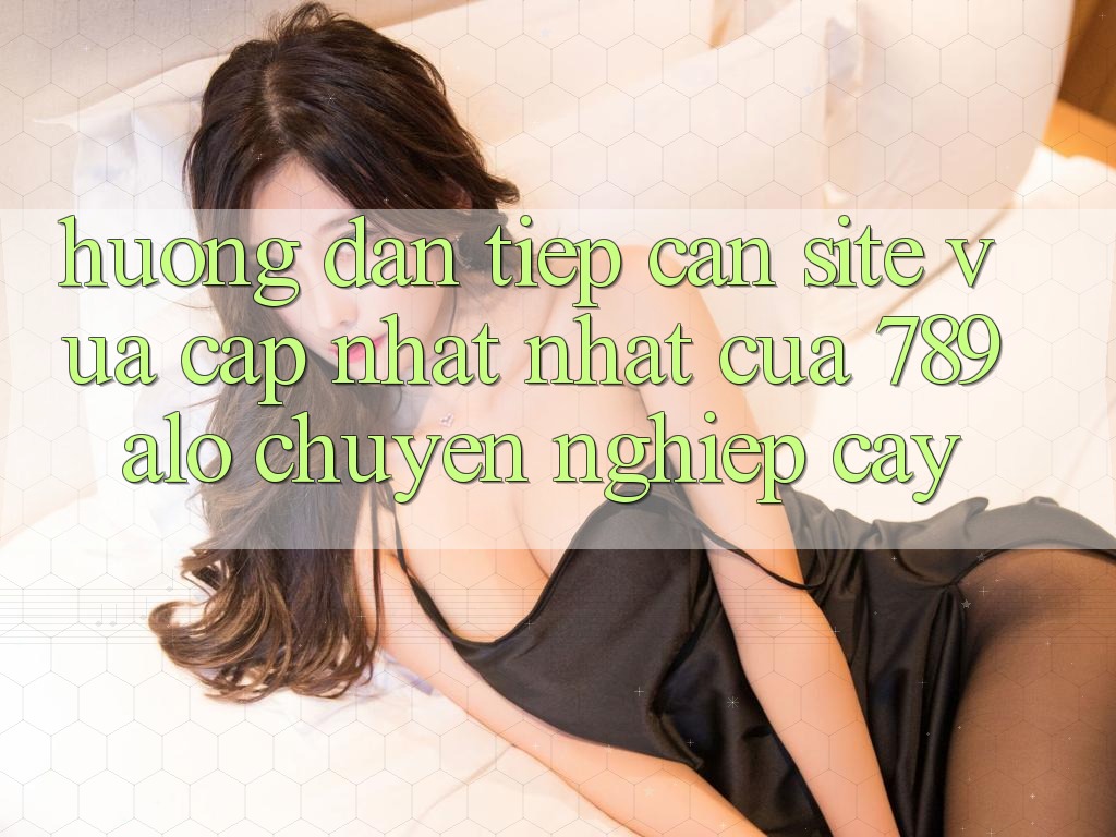 Hướng Dẫn Tiếp Cận Site Vừa cập nhật Nhất Của 789 alo Chuyên nghiệp cậy
