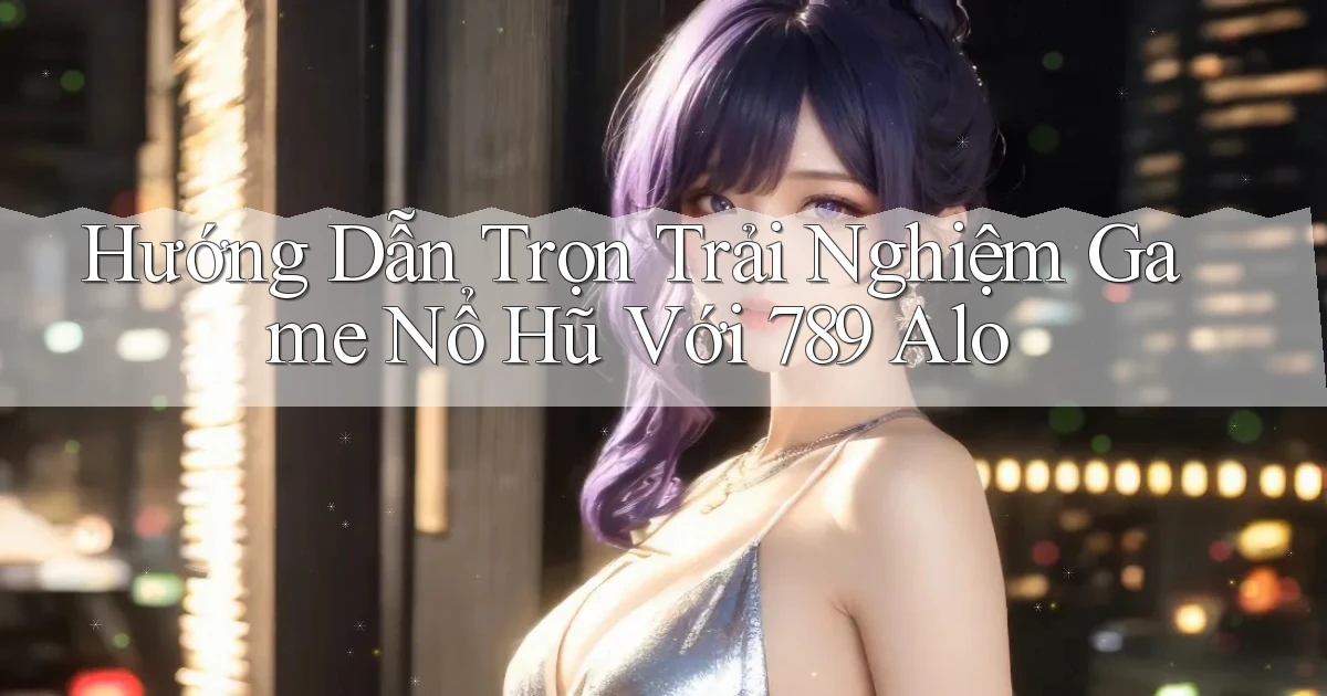 hướng dẫn trọn trải nghiệm game nổ hũ với 789 alo