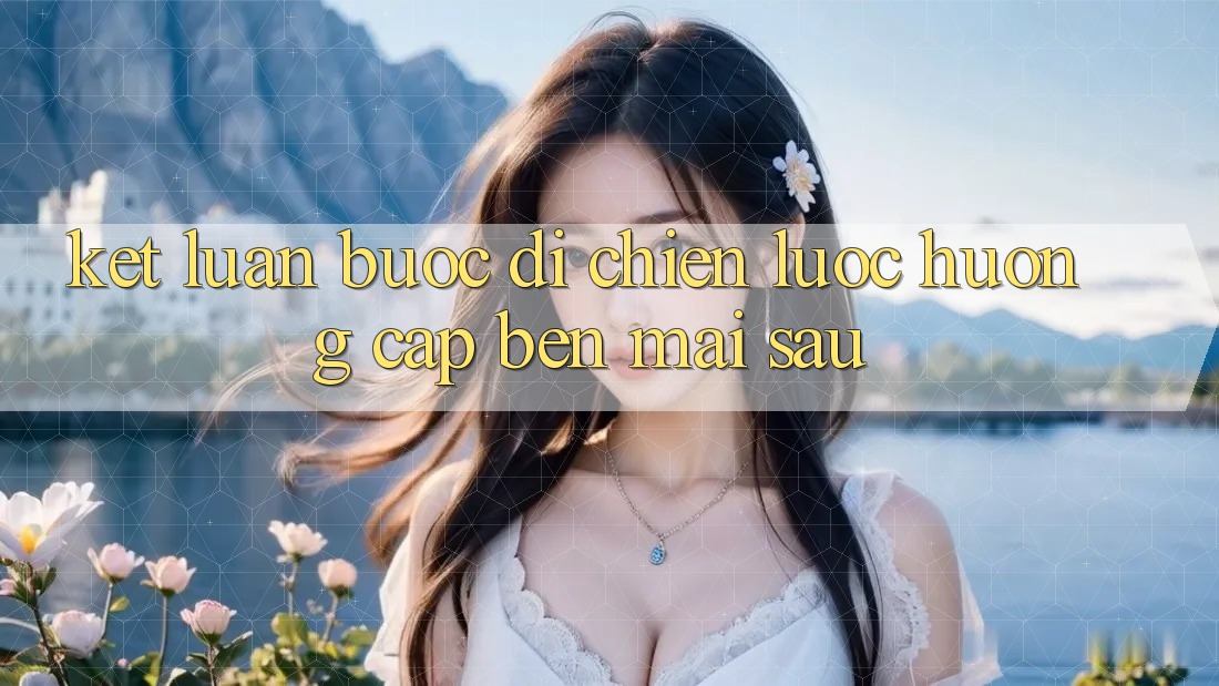 Kết Luận: Bước Đi Chiến Lược Hướng Cập bến Mai sau