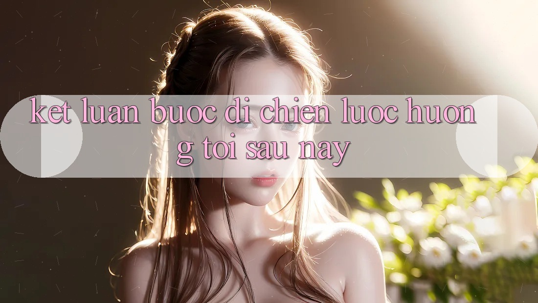 Kết Luận: Bước Đi Chiến Lược Hướng Tới Sau này