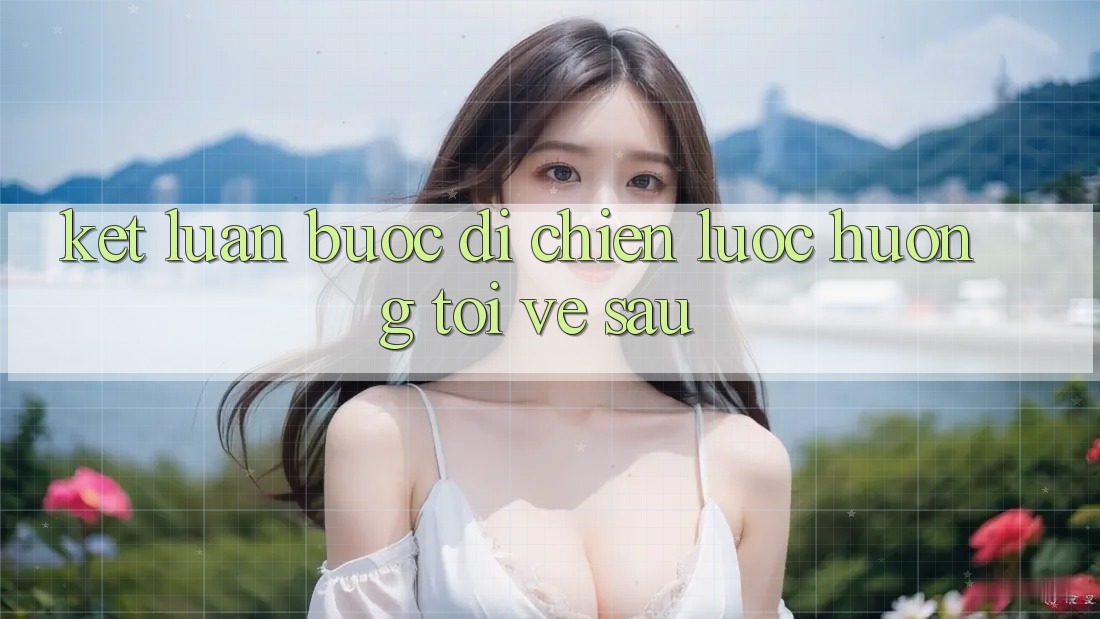 Kết Luận: Bước Đi Chiến Lược Hướng Tới Về sau