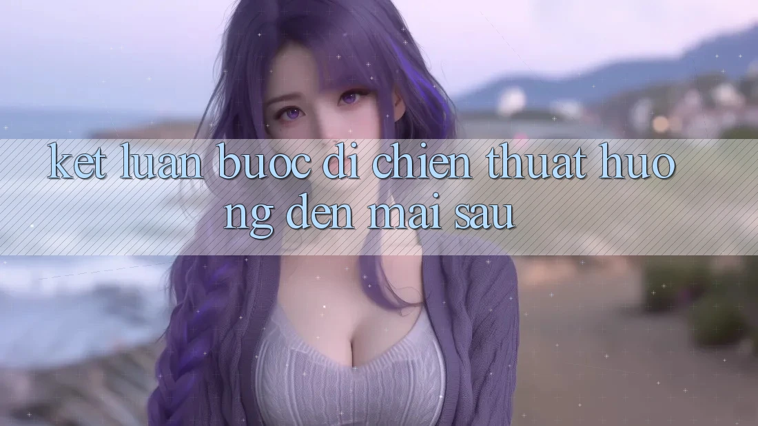 Kết Luận: Bước Đi Chiến thuật Hướng Đến Mai sau