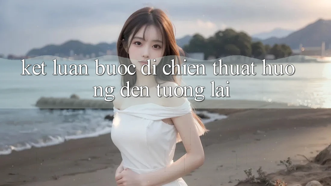 Kết Luận: Bước Đi Chiến thuật Hướng Đến Tương Lai Kết Luận: Bước Đi Chiến thuật Hướng Đến Tương Lai