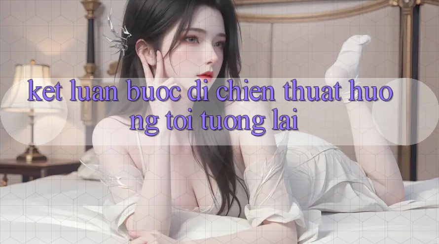 Kết Luận: Bước Đi Chiến thuật Hướng Tới Tương Lai Kết Luận: Bước Đi Chiến thuật Hướng Tới Tương Lai