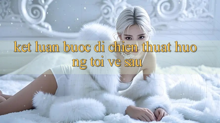 Kết Luận: Bước Đi Chiến thuật Hướng Tới Về sau