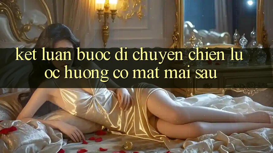 Kết Luận: Bước Di chuyển Chiến Lược Hướng Có mặt Mai sau