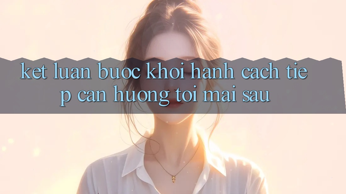 Kết Luận: Bước Khởi hành Cách tiếp cận Hướng Tới Mai sau