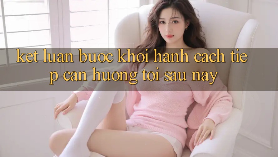 Kết Luận: Bước Khởi hành Cách tiếp cận Hướng Tới Sau này