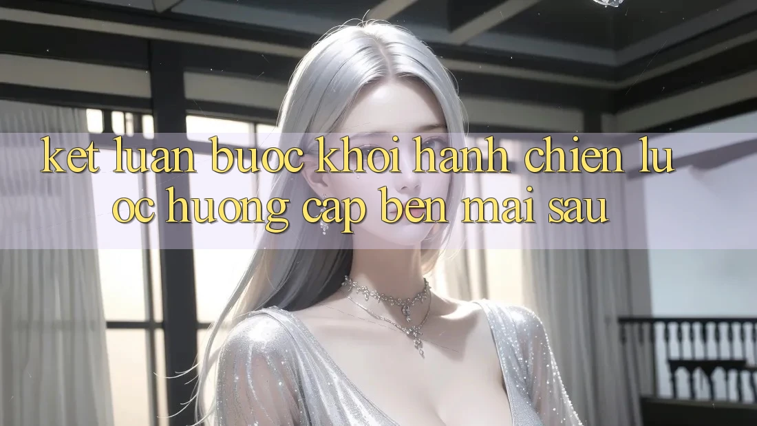 Kết Luận: Bước Khởi hành Chiến Lược Hướng Cập bến Mai sau Kết Luận: Bước Khởi hành Chiến Lược Hướng Cập bến Mai sau