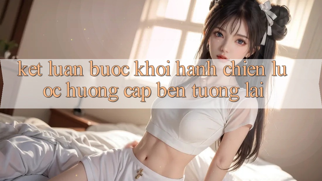 Kết Luận: Bước Khởi hành Chiến Lược Hướng Cập bến Tương lai