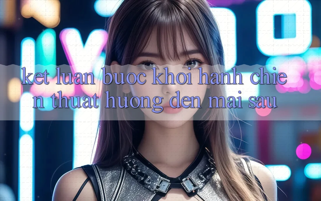 Kết Luận: Bước Khởi hành Chiến thuật Hướng Đến Mai sau Kết Luận: Bước Khởi hành Chiến thuật Hướng Đến Mai sau