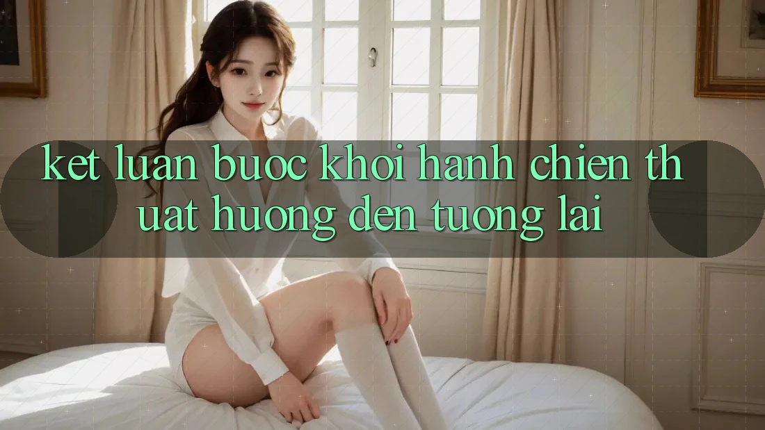 Kết Luận: Bước Khởi hành Chiến thuật Hướng Đến Tương Lai Kết Luận: Bước Khởi hành Chiến thuật Hướng Đến Tương Lai