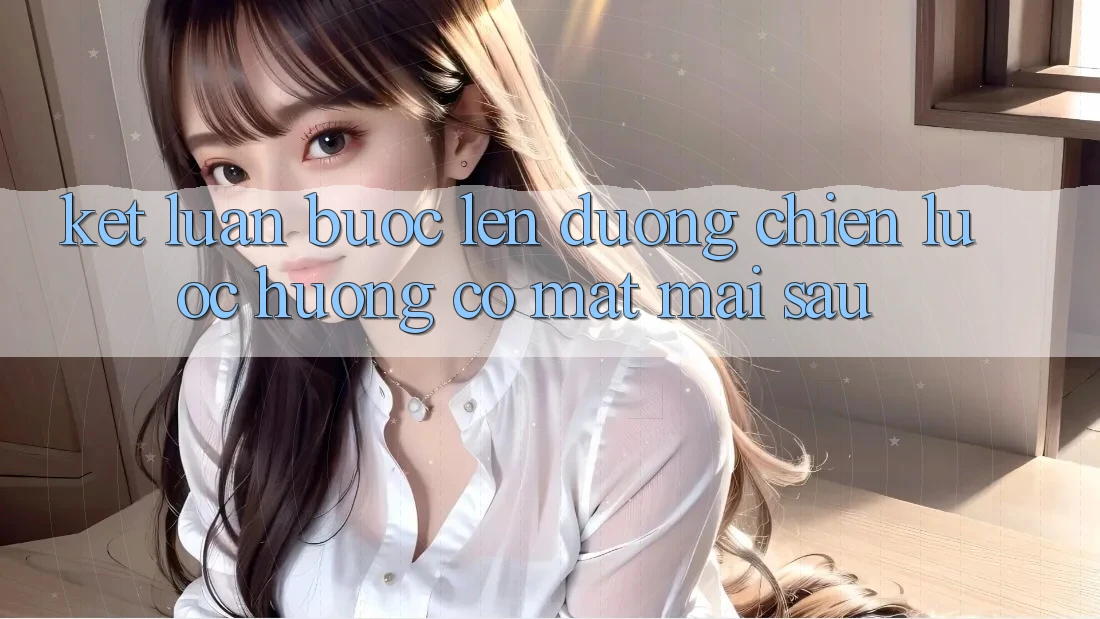 Kết Luận: Bước Lên đường Chiến Lược Hướng Có mặt Mai sau
