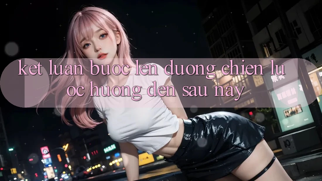 Kết Luận: Bước Lên đường Chiến Lược Hướng Đến Sau này
