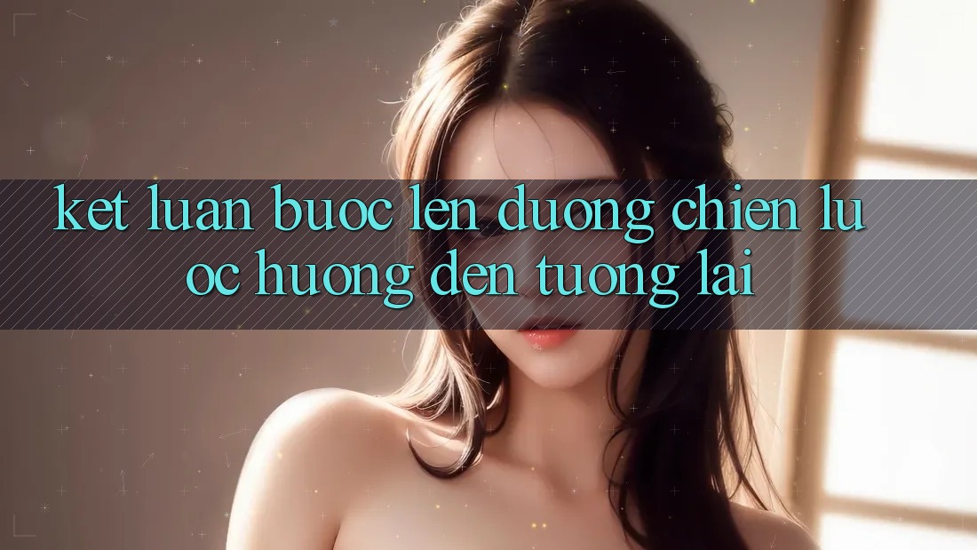 Kết Luận: Bước Lên đường Chiến Lược Hướng Đến Tương Lai Kết Luận: Bước Lên đường Chiến Lược Hướng Đến Tương Lai