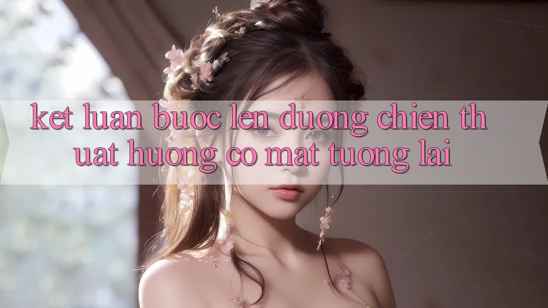 Kết Luận: Bước Lên đường Chiến thuật Hướng Có mặt Tương Lai Kết Luận: Bước Lên đường Chiến thuật Hướng Có mặt Tương Lai