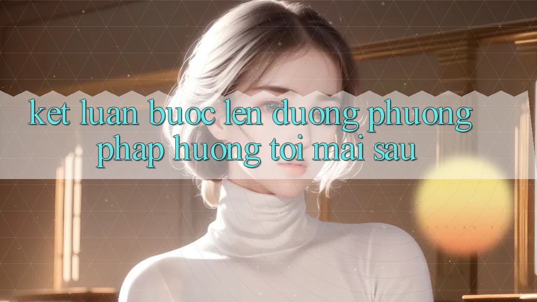 Kết Luận: Bước Lên đường Phương pháp Hướng Tới Mai sau