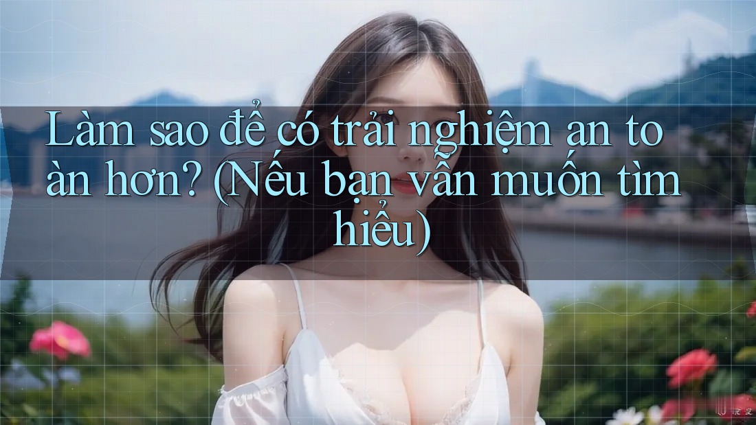 Làm sao để có trải nghiệm an toàn hơn? (Nếu bạn vẫn muốn tìm hiểu)
