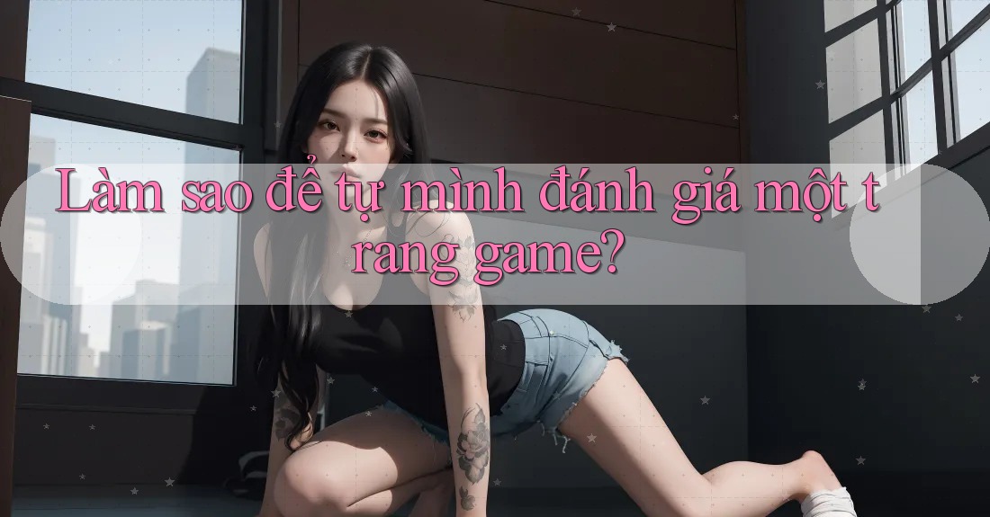 Làm sao để tự mình đánh giá một trang game?
