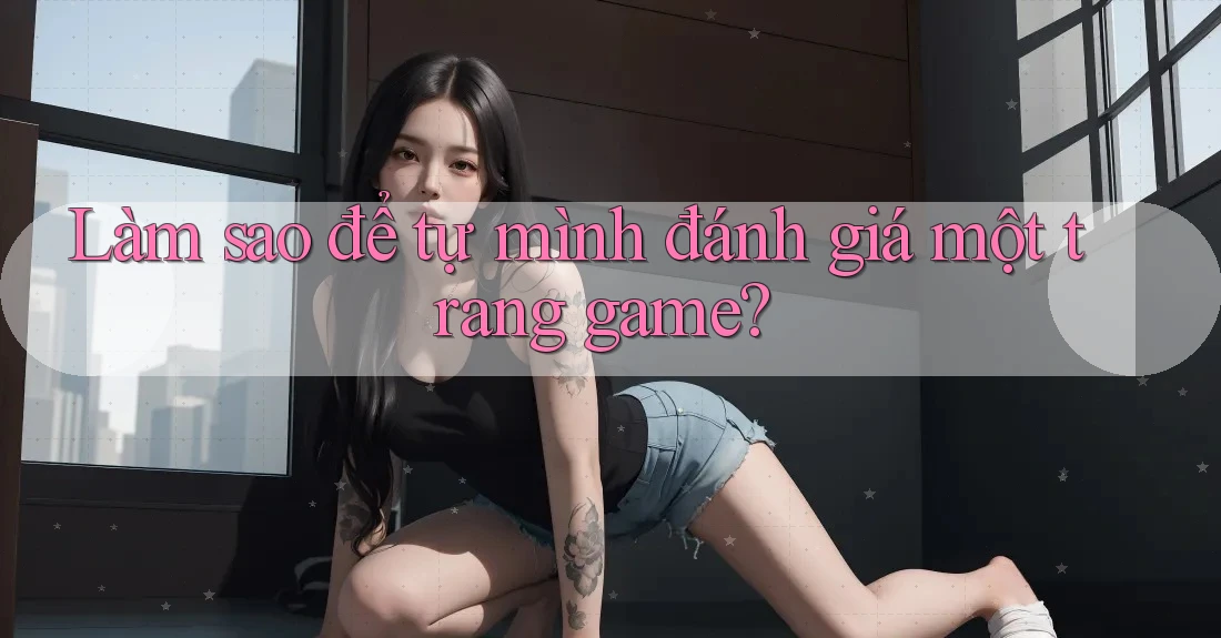 Làm sao để tự mình đánh giá một trang game?