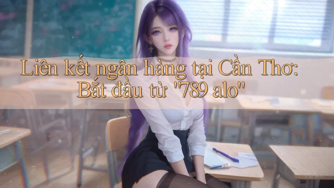 Liên kết ngân hàng tại Cần Thơ: Bắt đầu từ “789 alo”