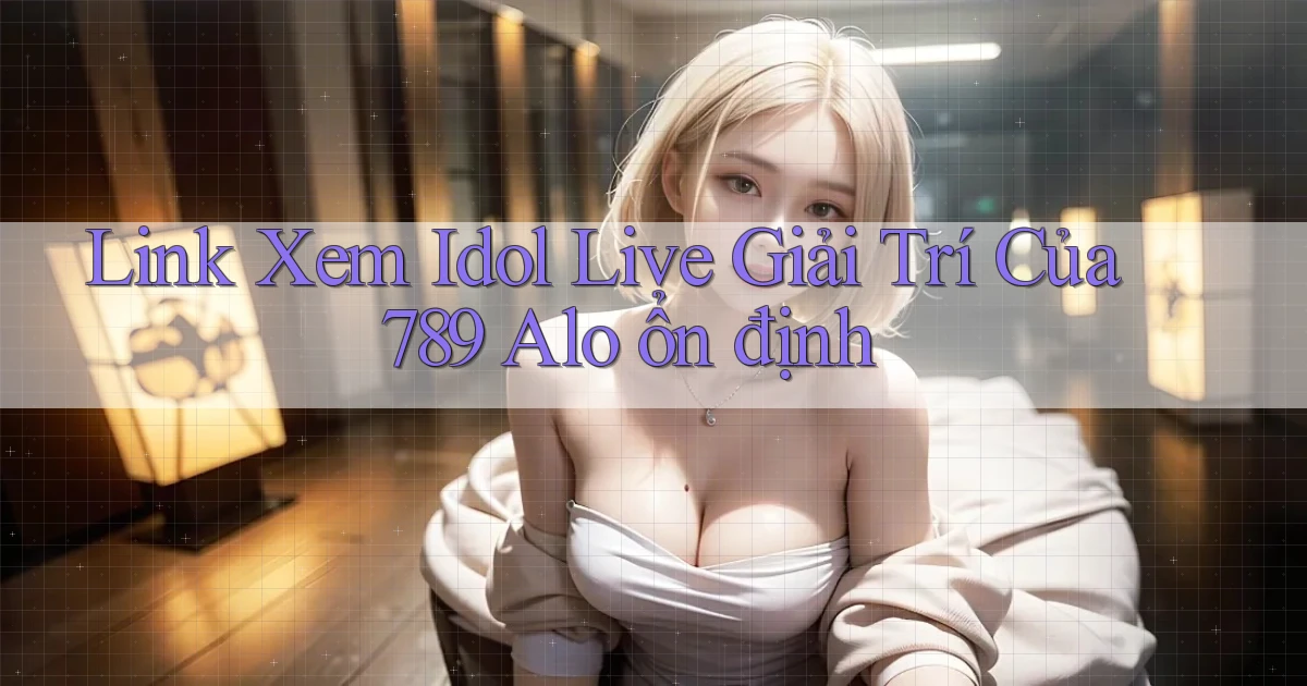 link xem idol live giải trí của 789 alo ổn định