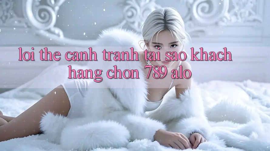 Lợi Thế Cạnh Tranh: Tại Sao Khách hàng Chọn 789 alo?