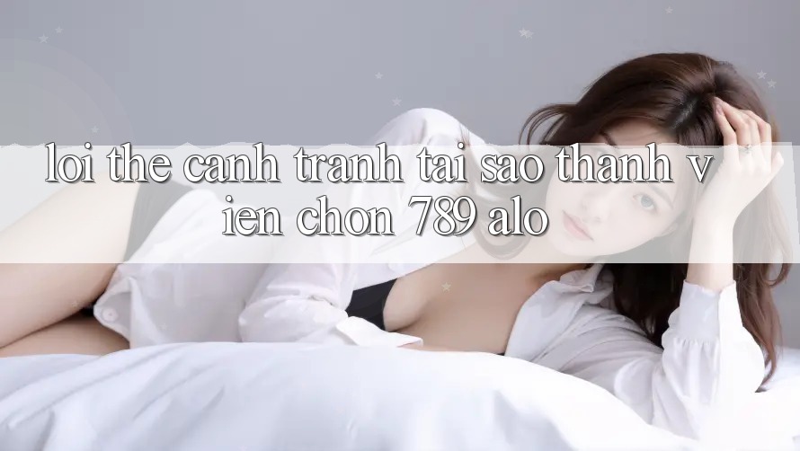 Lợi Thế Cạnh Tranh: Tại Sao Thành viên Chọn 789 alo?