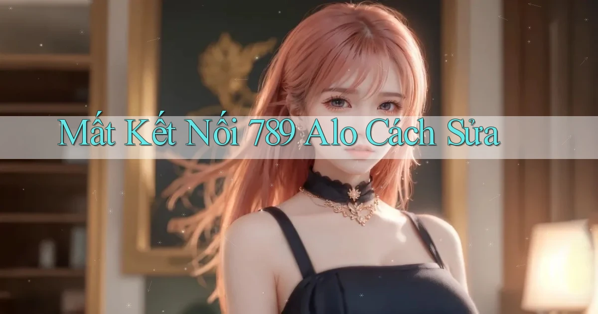 mất kết nối 789 alo cách sửa