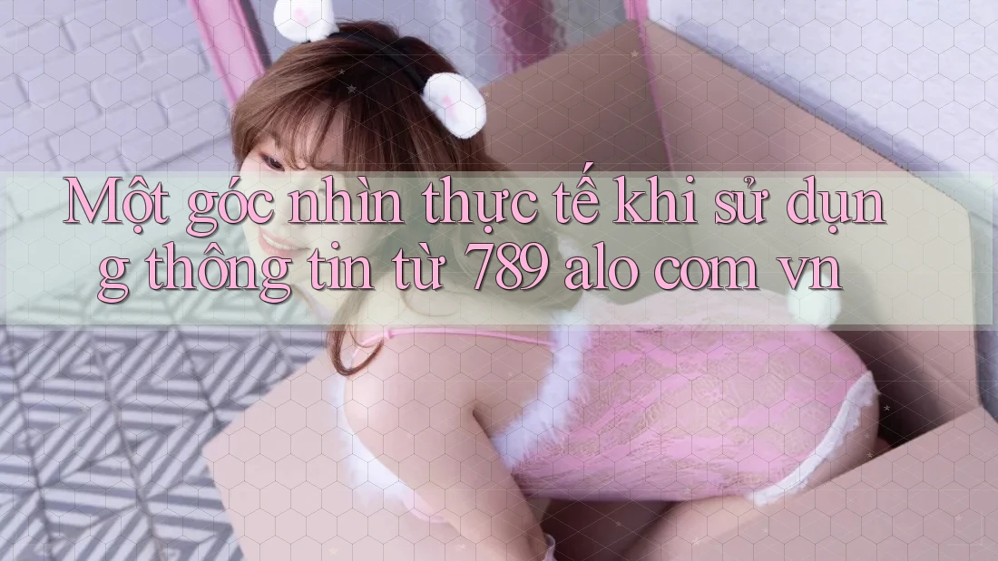 Một góc nhìn thực tế khi sử dụng thông tin từ 789 alo com vn