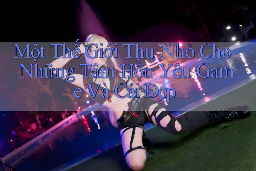 Một Thế Giới Thu Nhỏ Cho Những Tâm Hồn Yêu Game Và Cái Đẹp