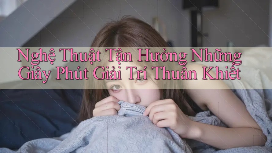 Nghệ Thuật Tận Hưởng Những Giây Phút Giải Trí Thuần Khiết