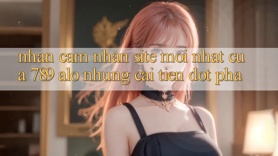 Nhận cảm nhận Site Mới Nhất Của 789 alo: Những Cải Tiến Đột Phá
