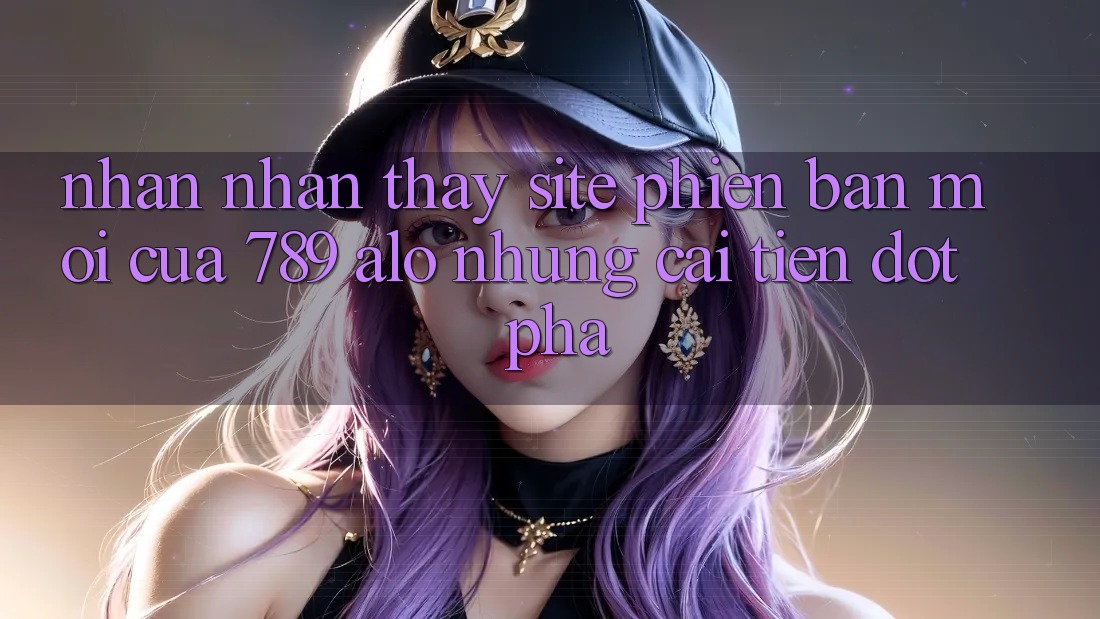 Nhận nhận thấy Site Phiên bản mới Của 789 alo: Những Cải Tiến Đột Phá