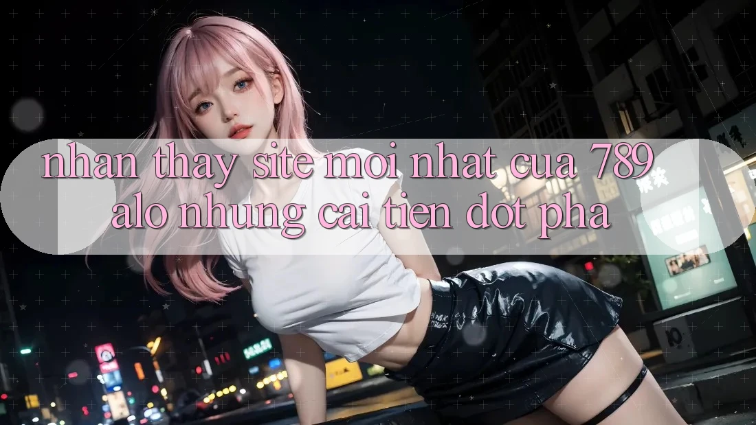Nhận thấy Site Mới Nhất Của 789 alo: Những Cải Tiến Đột Phá