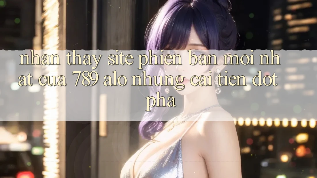 Nhận thấy Site Phiên bản mới Nhất Của 789 alo: Những Cải Tiến Đột Phá