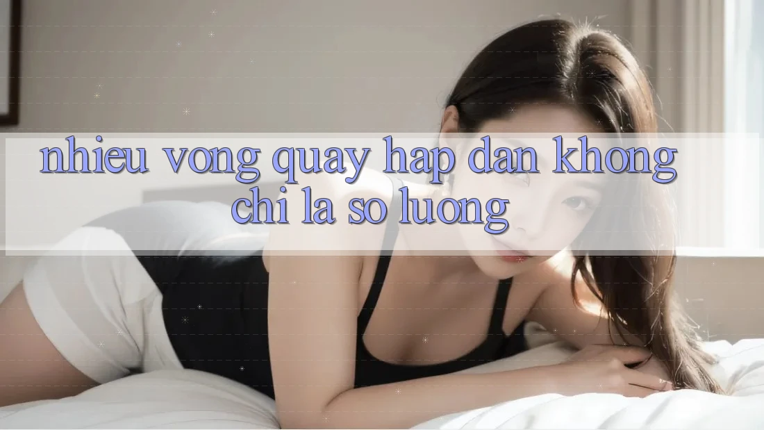 “Nhiều Vòng Quay Hấp Dẫn” – Không Chỉ Là Số Lượng