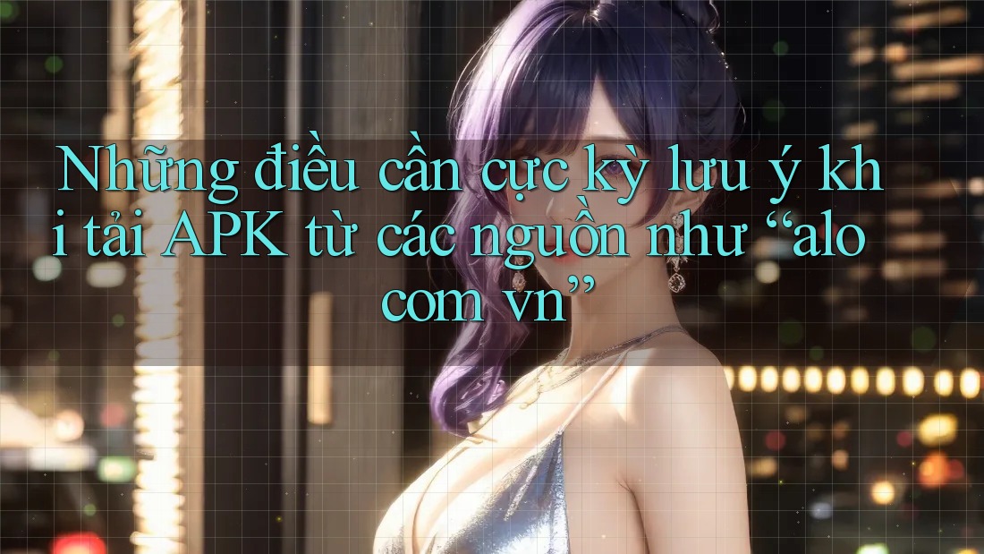 Những điều cần cực kỳ lưu ý khi tải APK từ các nguồn như “alo com vn”
