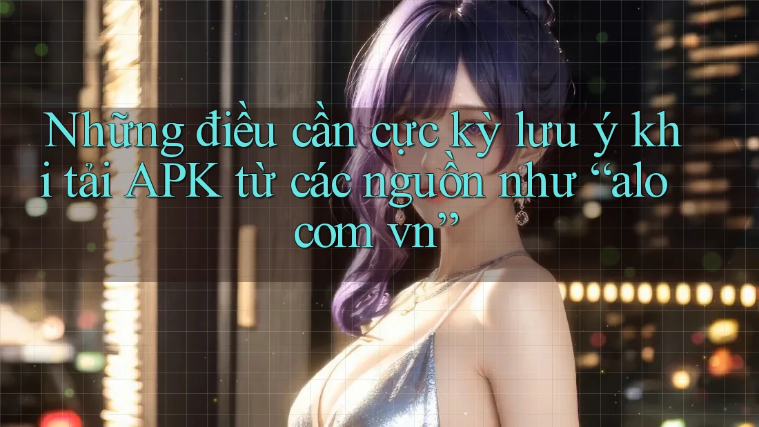 Những điều cần cực kỳ lưu ý khi tải APK từ các nguồn như “alo com vn”