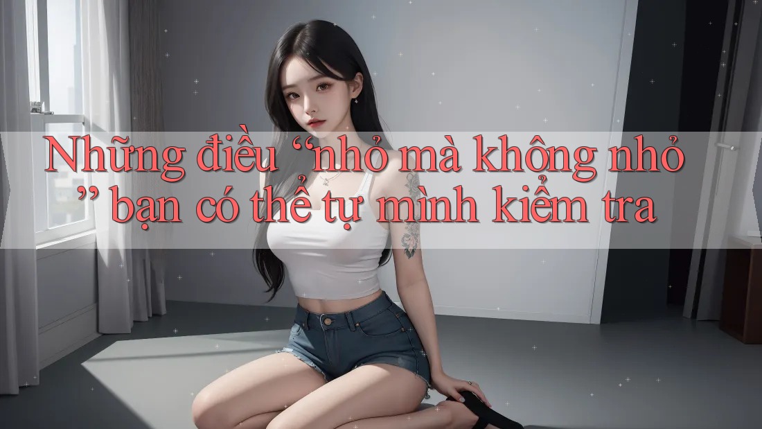 Những điều “nhỏ mà không nhỏ” bạn có thể tự mình kiểm tra