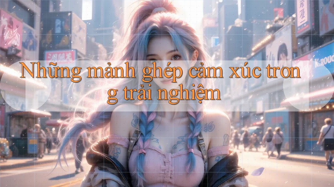 Những mảnh ghép cảm xúc trong trải nghiệm Những mảnh ghép cảm xúc trong trải nghiệm