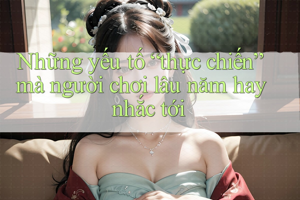 Những yếu tố “thực chiến” mà người chơi lâu năm hay nhắc tới