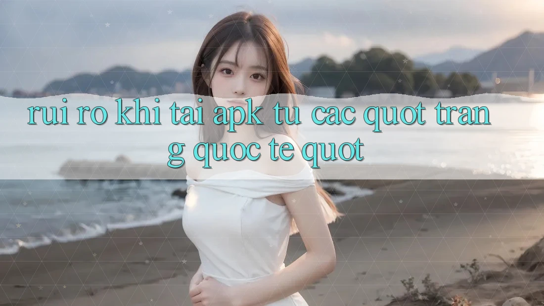 Rủi ro khi tải APK từ các " trang quốc tế"
